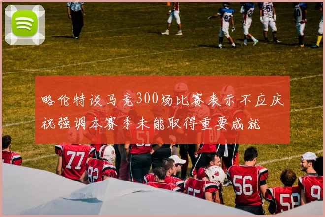 略伦特谈马竞300场比赛表示不应庆祝强调本赛季未能取得重要成就