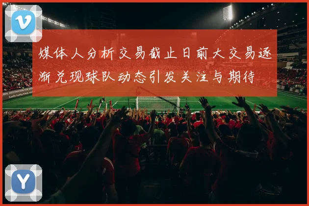 媒体人分析交易截止日前大交易逐渐兑现球队动态引发关注与期待