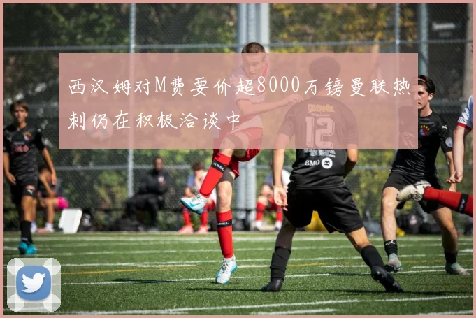 西汉姆对M费要价超8000万镑曼联热刺仍在积极洽谈中