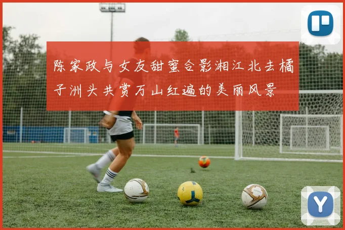 陈家政与女友甜蜜合影湘江北去橘子洲头共赏万山红遍的美丽风景