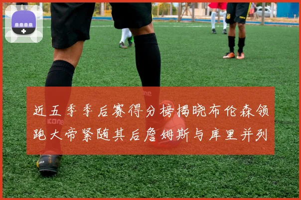 近五季季后赛得分榜揭晓布伦森领跑大帝紧随其后詹姆斯与库里并列第四