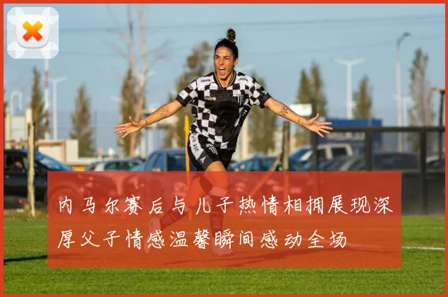 内马尔赛后与儿子热情相拥展现深厚父子情感温馨瞬间感动全场