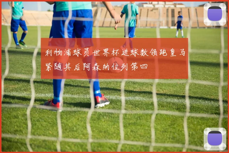 利物浦球员世界杯进球数领跑皇马紧随其后阿森纳位列第四