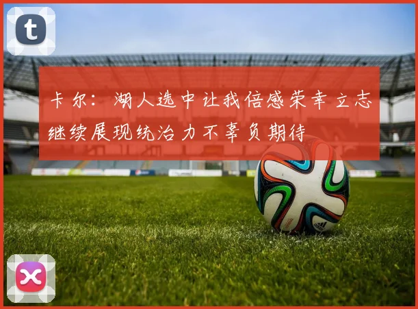 卡尔：湖人选中让我倍感荣幸立志继续展现统治力不辜负期待