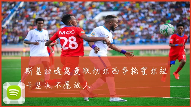 斯基拉透露曼联切尔西争抢霍尔纽卡坚决不愿放人