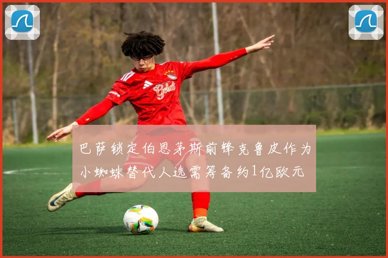 巴萨锁定伯恩茅斯前锋克鲁皮作为小蜘蛛替代人选需筹备约1亿欧元