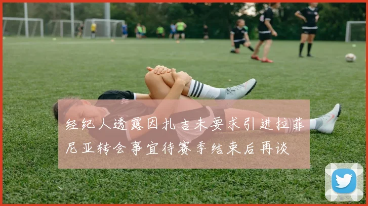 经纪人透露因扎吉未要求引进拉菲尼亚转会事宜待赛季结束后再谈