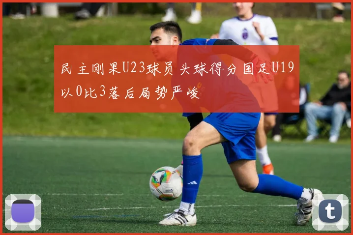 民主刚果U23球员头球得分国足U19以0比3落后局势严峻