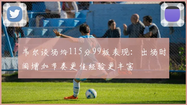 韦尔谈场均115分99板表现：出场时间增加节奏更佳经验更丰富