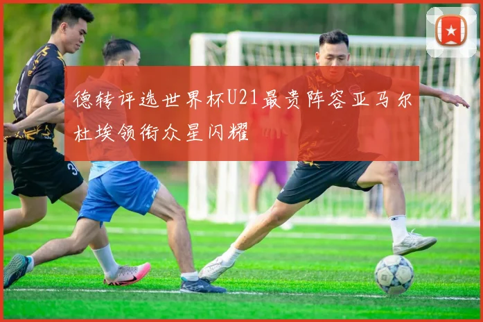 德转评选世界杯U21最贵阵容亚马尔杜埃领衔众星闪耀