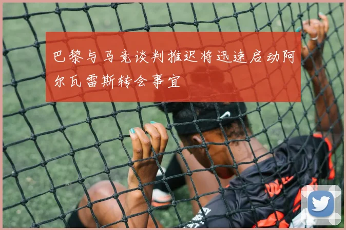 巴黎与马竞谈判推迟将迅速启动阿尔瓦雷斯转会事宜