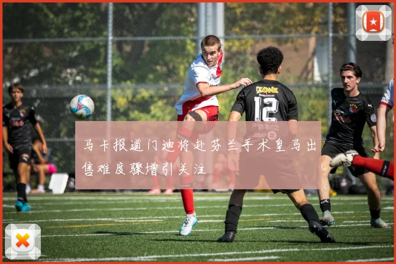 马卡报道门迪将赴芬兰手术皇马出售难度骤增引关注