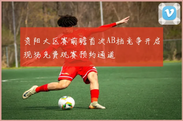 贵阳大区赛前瞻首次AB档竞争开启现场免费观赛预约通道