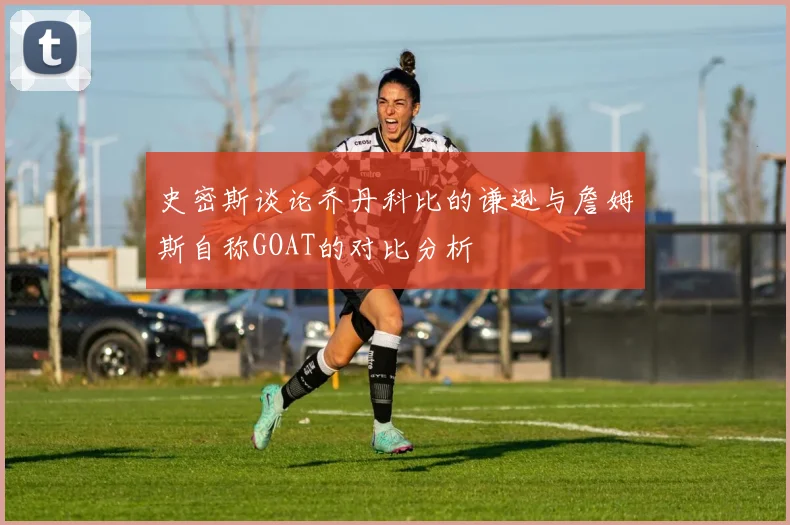 史密斯谈论乔丹科比的谦逊与詹姆斯自称GOAT的对比分析