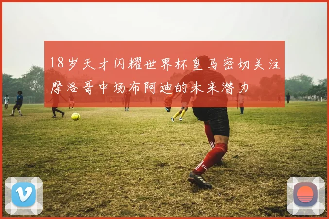 18岁天才闪耀世界杯皇马密切关注摩洛哥中场布阿迪的未来潜力