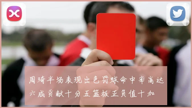 周琦半场表现出色罚球命中率高达六成贡献十分五篮板正负值十加