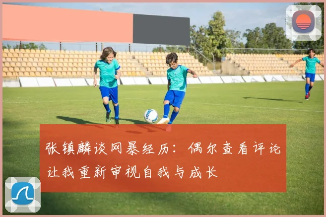 张镇麟谈网暴经历：偶尔查看评论让我重新审视自我与成长