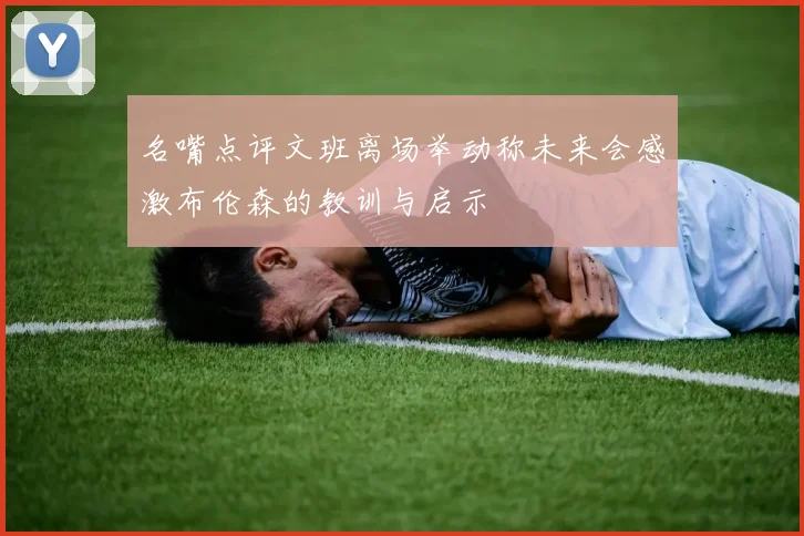 名嘴点评文班离场举动称未来会感激布伦森的教训与启示