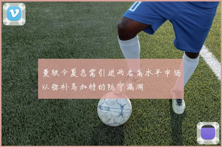 曼联今夏急需引进两名高水平中场以弥补乌加特的防守漏洞