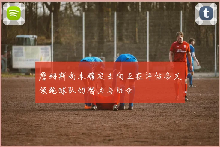 詹姆斯尚未确定去向正在评估各支领跑球队的潜力与机会