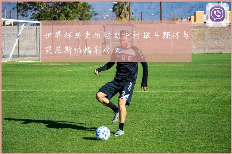 世界杯历史性时刻中村敬斗期待与突尼斯的精彩对决
