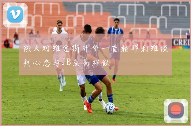 热火对维金斯开价一首轮邓利维谈判心态与JB交易相似