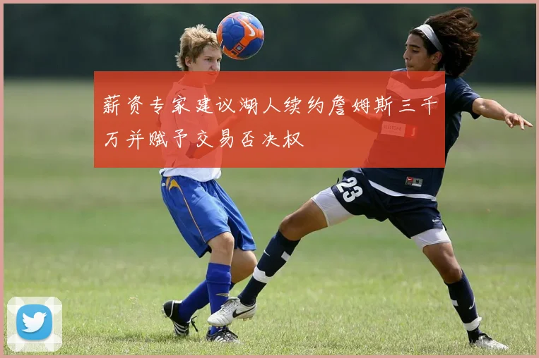 薪资专家建议湖人续约詹姆斯三千万并赋予交易否决权