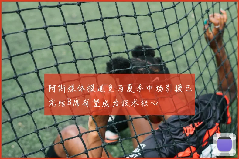 阿斯媒体报道皇马夏季中场引援已完结B席有望成为技术核心