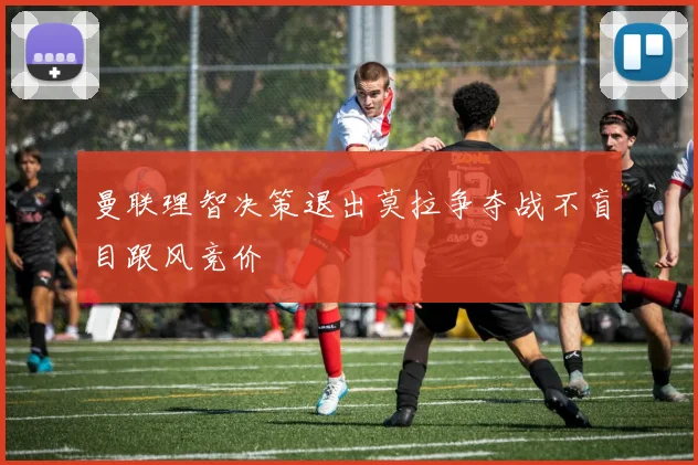 曼联理智决策退出莫拉争夺战不盲目跟风竞价