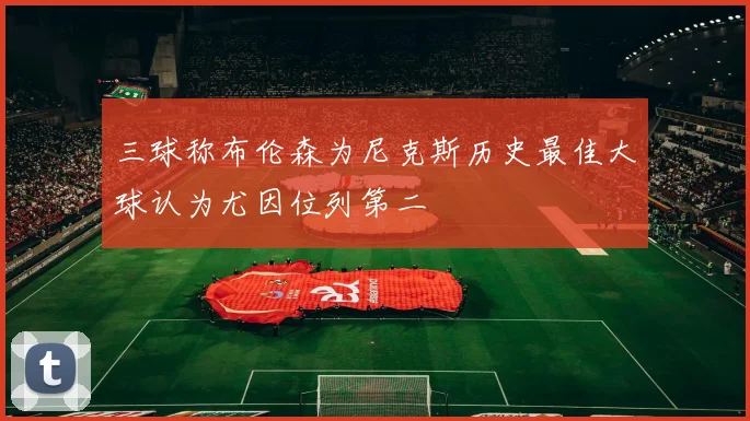 三球称布伦森为尼克斯历史最佳大球认为尤因位列第二