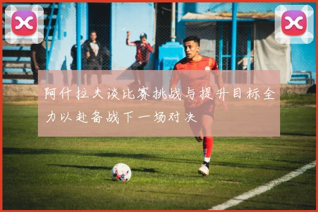 阿什拉夫谈比赛挑战与提升目标全力以赴备战下一场对决