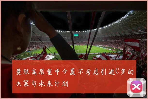 曼联高层重申今夏不考虑引进C罗的决策与未来计划